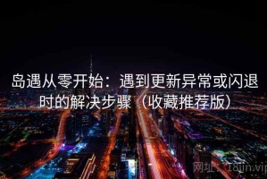 岛遇从零开始：遇到更新异常或闪退时的解决步骤（收藏推荐版）