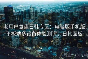 老用户复盘日韩专区：电脑版手机版平板端多设备体验测评，日韩面板