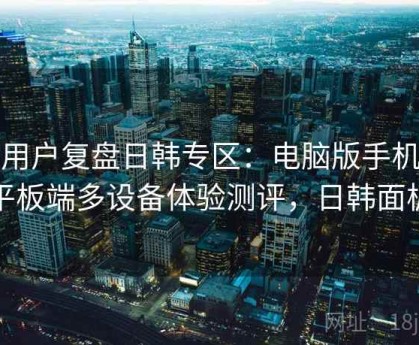 老用户复盘日韩专区：电脑版手机版平板端多设备体验测评，日韩面板