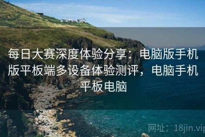 每日大赛深度体验分享：电脑版手机版平板端多设备体验测评，电脑手机平板电脑
