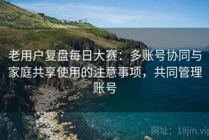 老用户复盘每日大赛：多账号协同与家庭共享使用的注意事项，共同管理账号