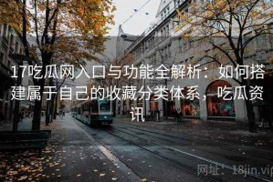 17吃瓜网入口与功能全解析：如何搭建属于自己的收藏分类体系，吃瓜资讯