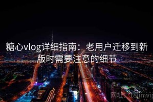 糖心vlog详细指南：老用户迁移到新版时需要注意的细节