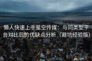 懒人快速上手星空传媒：与同类型平台对比后的优缺点分析（避坑经验版）