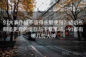 91大事件值不值得长期使用？适合长期追更党的缓存与下载策略，91都有哪几位大神