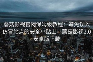 蘑菇影视官网保姆级教程：避免误入仿冒站点的安全小贴士，蘑菇影视2.0安卓版下载