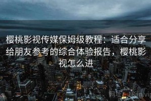 樱桃影视传媒保姆级教程：适合分享给朋友参考的综合体验报告，樱桃影视怎么进