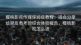 樱桃影视传媒保姆级教程：适合分享给朋友参考的综合体验报告，樱桃影视怎么进