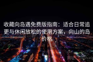 收藏向岛遇免费版指南：适合日常追更与休闲放松的使用方案，向山的岛价格