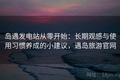 岛遇发电站从零开始：长期观感与使用习惯养成的小建议，遇岛旅游官网
