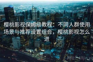 樱桃影视保姆级教程：不同人群使用场景与推荐设置组合，樱桃影视怎么进