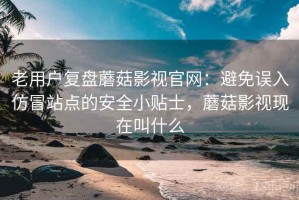 老用户复盘蘑菇影视官网：避免误入仿冒站点的安全小贴士，蘑菇影视现在叫什么