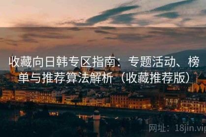 收藏向日韩专区指南：专题活动、榜单与推荐算法解析（收藏推荐版）