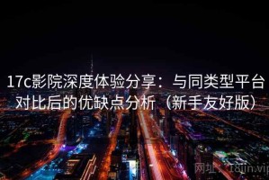 17c影院深度体验分享：与同类型平台对比后的优缺点分析（新手友好版）