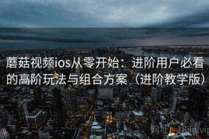 蘑菇视频ios从零开始：进阶用户必看的高阶玩法与组合方案（进阶教学版）