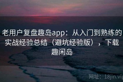 老用户复盘趣岛app：从入门到熟练的实战经验总结（避坑经验版），下载趣闲岛