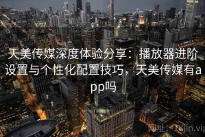 天美传媒深度体验分享：播放器进阶设置与个性化配置技巧，天美传媒有app吗