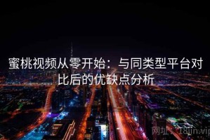 蜜桃视频从零开始：与同类型平台对比后的优缺点分析