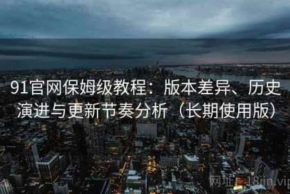 91官网保姆级教程：版本差异、历史演进与更新节奏分析（长期使用版）