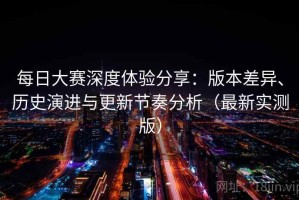 每日大赛深度体验分享：版本差异、历史演进与更新节奏分析（最新实测版）