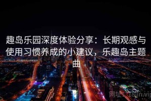 趣岛乐园深度体验分享：长期观感与使用习惯养成的小建议，乐趣岛主题曲