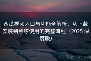 西瓜视频入口与功能全解析：从下载安装到熟练使用的完整流程（2025 深度版）