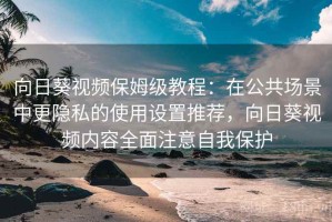 向日葵视频保姆级教程：在公共场景中更隐私的使用设置推荐，向日葵视频内容全面注意自我保护