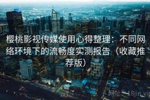 樱桃影视传媒使用心得整理：不同网络环境下的流畅度实测报告（收藏推荐版）