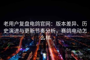 老用户复盘电鸽官网：版本差异、历史演进与更新节奏分析，赛鸽电动怎么样