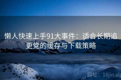 懒人快速上手91大事件：适合长期追更党的缓存与下载策略