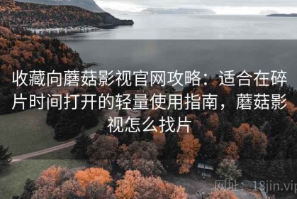 收藏向蘑菇影视官网攻略：适合在碎片时间打开的轻量使用指南，蘑菇影视怎么找片