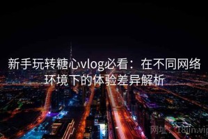 新手玩转糖心vlog必看：在不同网络环境下的体验差异解析