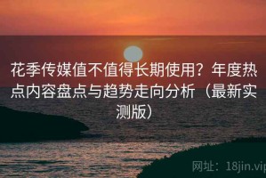 花季传媒值不值得长期使用？年度热点内容盘点与趋势走向分析（最新实测版）