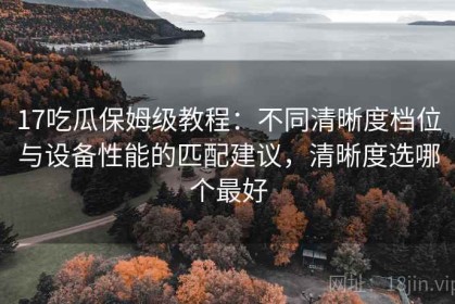 17吃瓜保姆级教程：不同清晰度档位与设备性能的匹配建议，清晰度选哪个最好