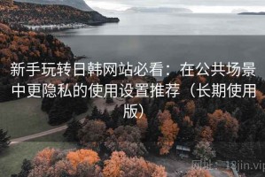 新手玩转日韩网站必看：在公共场景中更隐私的使用设置推荐（长期使用版）
