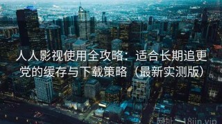 人人影视使用全攻略：适合长期追更党的缓存与下载策略（最新实测版）