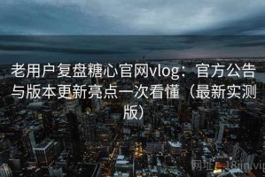 老用户复盘糖心官网vlog：官方公告与版本更新亮点一次看懂（最新实测版）