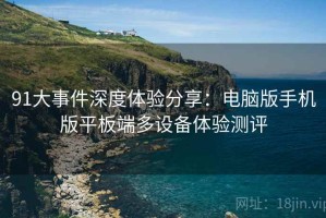 91大事件深度体验分享：电脑版手机版平板端多设备体验测评