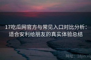 17吃瓜网官方与常见入口对比分析：适合安利给朋友的真实体验总结
