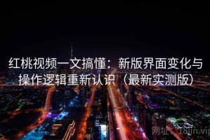 红桃视频一文搞懂：新版界面变化与操作逻辑重新认识（最新实测版）