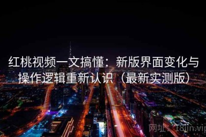 红桃视频一文搞懂：新版界面变化与操作逻辑重新认识（最新实测版）