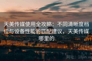 天美传媒使用全攻略：不同清晰度档位与设备性能的匹配建议，天美传媒哪里的