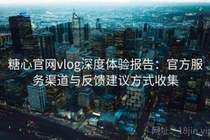 糖心官网vlog深度体验报告：官方服务渠道与反馈建议方式收集