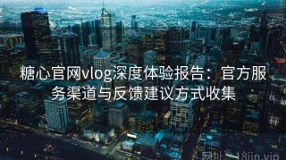 糖心官网vlog深度体验报告：官方服务渠道与反馈建议方式收集