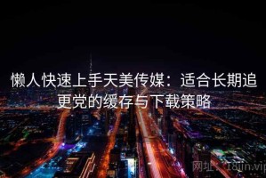 懒人快速上手天美传媒：适合长期追更党的缓存与下载策略