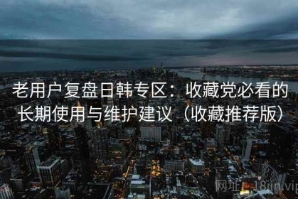 老用户复盘日韩专区：收藏党必看的长期使用与维护建议（收藏推荐版）