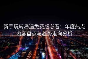 新手玩转岛遇免费版必看：年度热点内容盘点与趋势走向分析