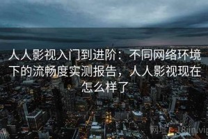 人人影视入门到进阶：不同网络环境下的流畅度实测报告，人人影视现在怎么样了