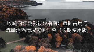 收藏向红桃影视tv指南：数据占用与流量消耗情况实测汇总（长期使用版）