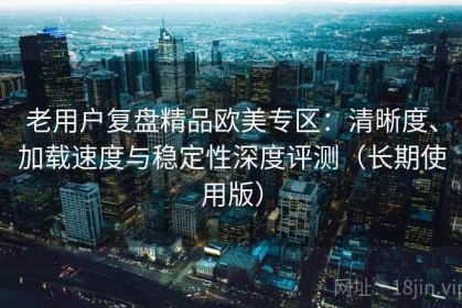 老用户复盘精品欧美专区：清晰度、加载速度与稳定性深度评测（长期使用版）